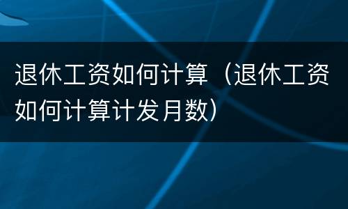 退休工资如何计算（退休工资如何计算计发月数）