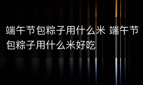 端午节包粽子用什么米 端午节包粽子用什么米好吃