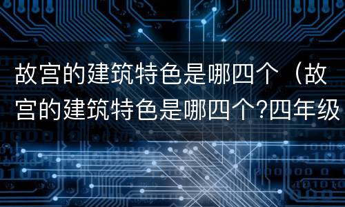 故宫的建筑特色是哪四个（故宫的建筑特色是哪四个?四年级）
