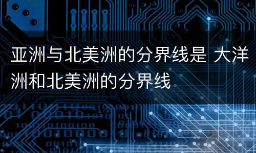 亚洲与北美洲的分界线是 大洋洲和北美洲的分界线