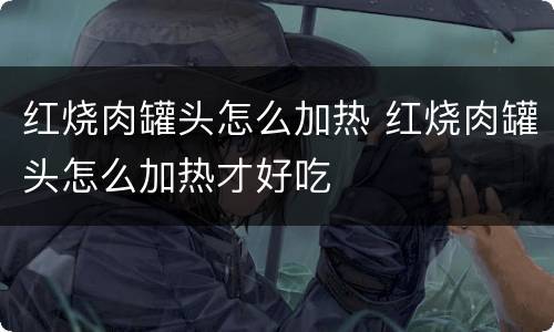 红烧肉罐头怎么加热 红烧肉罐头怎么加热才好吃