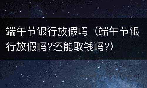 端午节银行放假吗（端午节银行放假吗?还能取钱吗?）