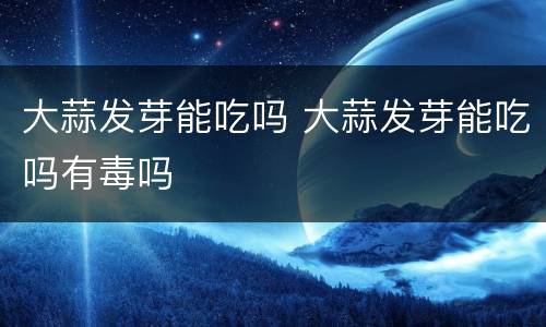 大蒜发芽能吃吗 大蒜发芽能吃吗有毒吗