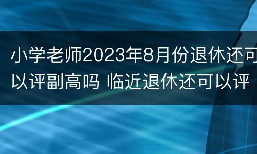 小学老师2023年8月份退休还可以评副高吗 临近退休还可以评副高吗?