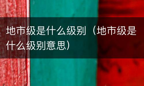 地市级是什么级别（地市级是什么级别意思）