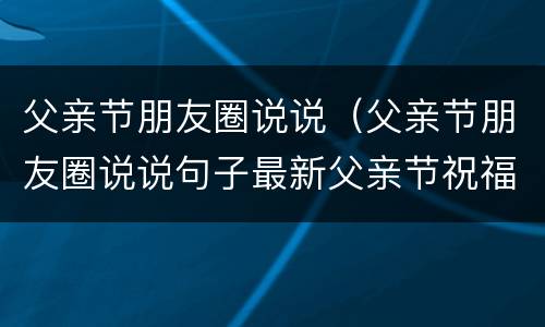 父亲节朋友圈说说（父亲节朋友圈说说句子最新父亲节祝福语简短父亲节快乐）