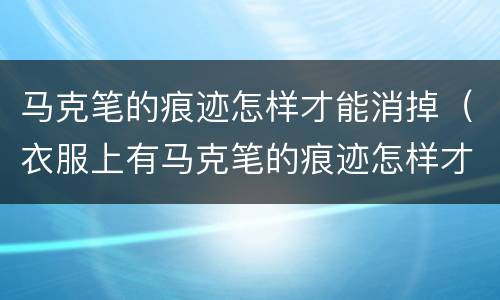 马克笔的痕迹怎样才能消掉（衣服上有马克笔的痕迹怎样才能消掉）