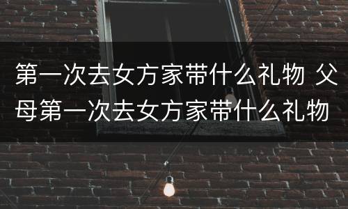 第一次去女方家带什么礼物 父母第一次去女方家带什么礼物
