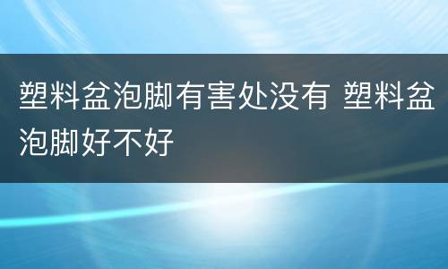 塑料盆泡脚有害处没有 塑料盆泡脚好不好