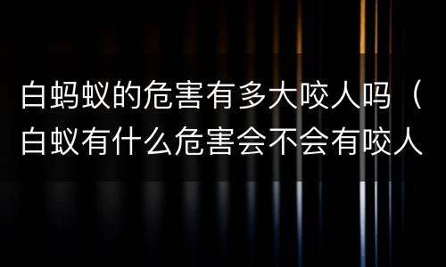 白蚂蚁的危害有多大咬人吗（白蚁有什么危害会不会有咬人）