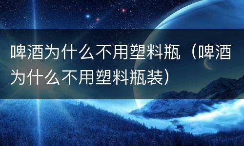 啤酒为什么不用塑料瓶（啤酒为什么不用塑料瓶装）