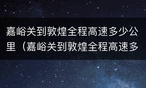 嘉峪关到敦煌全程高速多少公里（嘉峪关到敦煌全程高速多少公里啊）