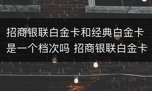 招商银联白金卡和经典白金卡是一个档次吗 招商银联白金卡和经典白金卡的区别