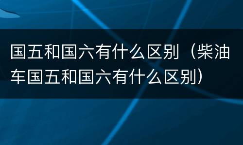国五和国六有什么区别（柴油车国五和国六有什么区别）