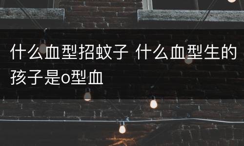 什么血型招蚊子 什么血型生的孩子是o型血