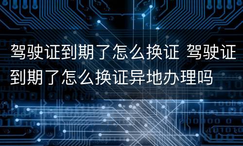 驾驶证到期了怎么换证 驾驶证到期了怎么换证异地办理吗
