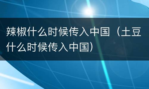 辣椒什么时候传入中国（土豆什么时候传入中国）