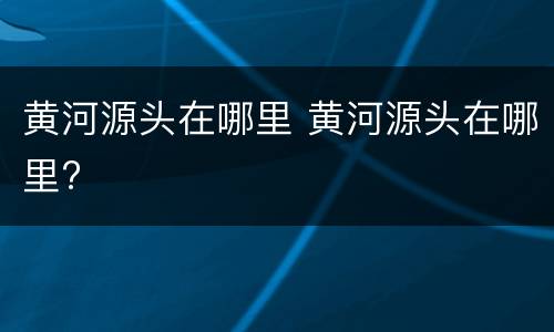 黄河源头在哪里 黄河源头在哪里?