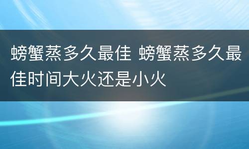 螃蟹蒸多久最佳 螃蟹蒸多久最佳时间大火还是小火
