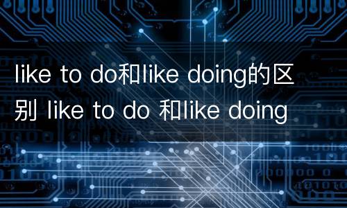 like to do和like doing的区别 like to do 和like doing的用法