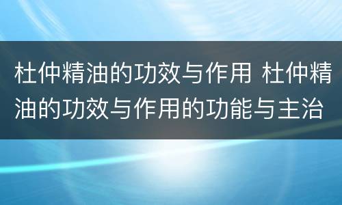 杜仲精油的功效与作用 杜仲精油的功效与作用的功能与主治