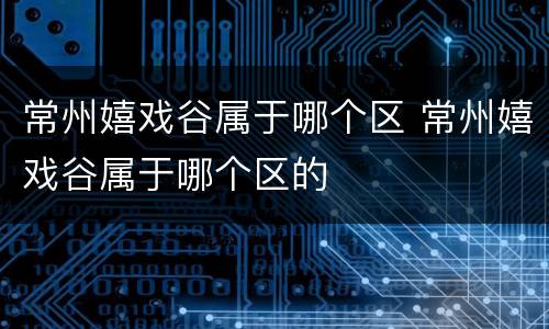 常州嬉戏谷属于哪个区 常州嬉戏谷属于哪个区的