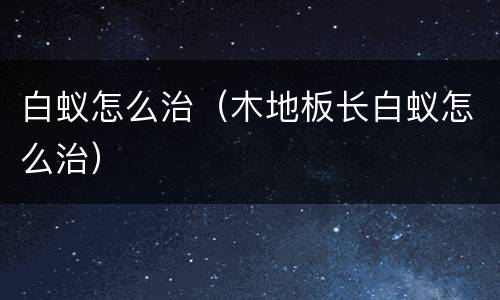 白蚁怎么治（木地板长白蚁怎么治）