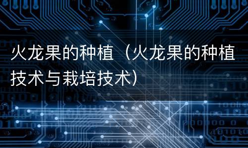火龙果的种植（火龙果的种植技术与栽培技术）
