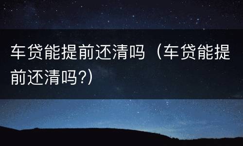 车贷能提前还清吗（车贷能提前还清吗?）