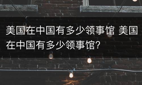 美国在中国有多少领事馆 美国在中国有多少领事馆?