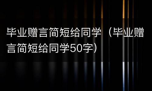 毕业赠言简短给同学（毕业赠言简短给同学50字）