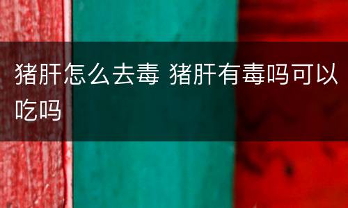猪肝怎么去毒 猪肝有毒吗可以吃吗