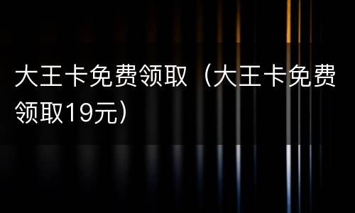 大王卡免费领取（大王卡免费领取19元）