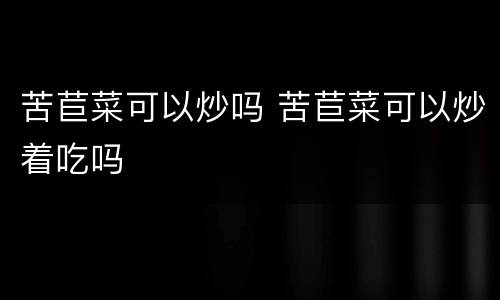 苦苣菜可以炒吗 苦苣菜可以炒着吃吗