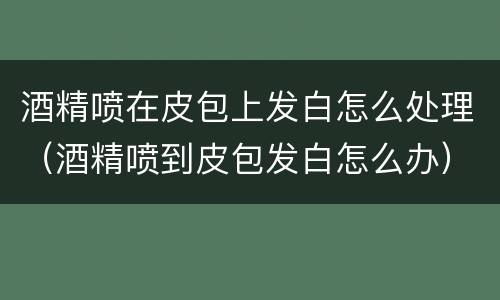 酒精喷在皮包上发白怎么处理（酒精喷到皮包发白怎么办）