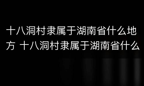 十八洞村隶属于湖南省什么地方 十八洞村隶属于湖南省什么地方地图