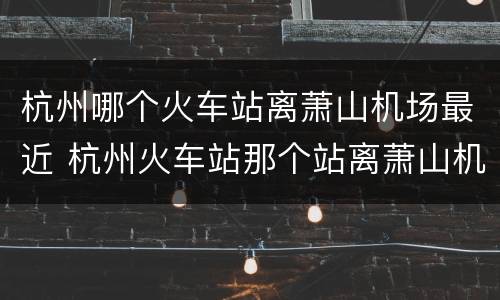 杭州哪个火车站离萧山机场最近 杭州火车站那个站离萧山机场近