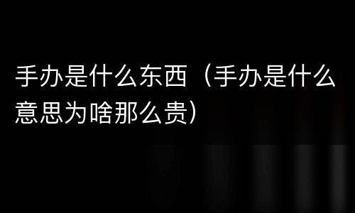 手办是什么东西（手办是什么意思为啥那么贵）