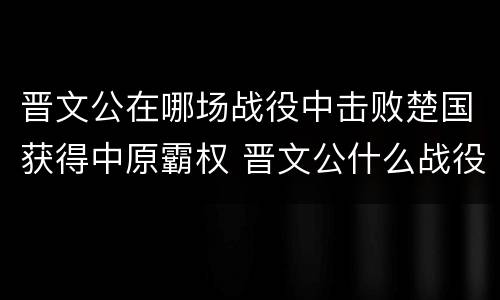 晋文公在哪场战役中击败楚国获得中原霸权 晋文公什么战役称霸