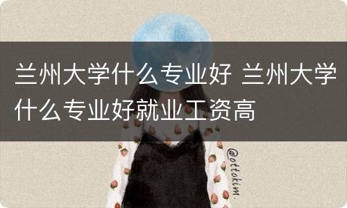 兰州大学什么专业好 兰州大学什么专业好就业工资高