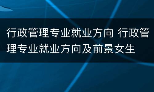 行政管理专业就业方向 行政管理专业就业方向及前景女生