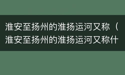 淮安至扬州的淮扬运河又称（淮安至扬州的淮扬运河又称什么运河）