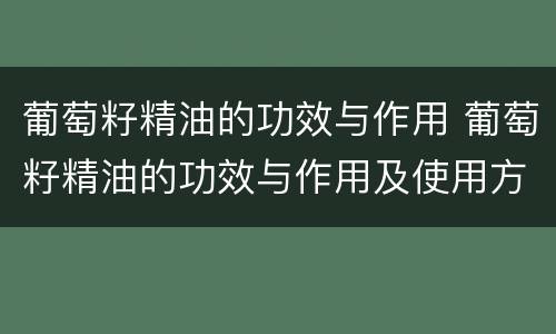 葡萄籽精油的功效与作用 葡萄籽精油的功效与作用及使用方法