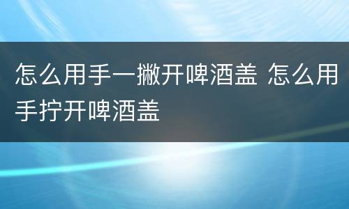 怎么用手一撇开啤酒盖 怎么用手拧开啤酒盖