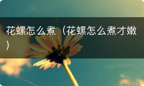 花螺怎么煮（花螺怎么煮才嫩）