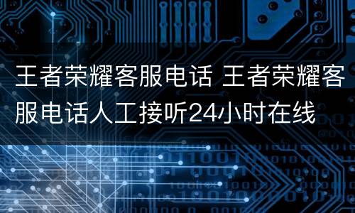 王者荣耀客服电话 王者荣耀客服电话人工接听24小时在线
