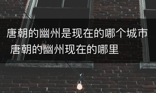 唐朝的幽州是现在的哪个城市 唐朝的幽州现在的哪里
