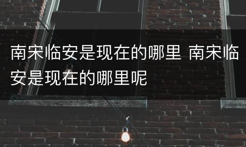 南宋临安是现在的哪里 南宋临安是现在的哪里呢