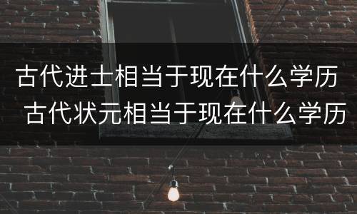 古代进士相当于现在什么学历 古代状元相当于现在什么学历