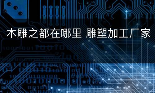 木雕之都在哪里 雕塑加工厂家